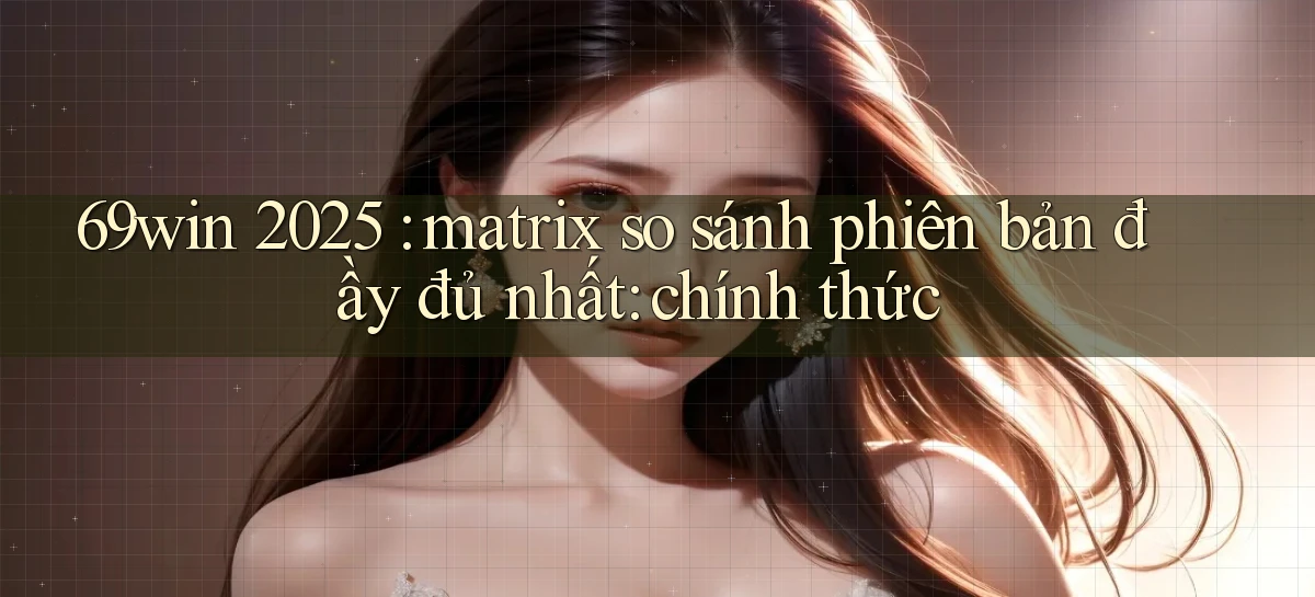 69win 2025 matrix so sánh phiên bản đầy đủ nhất chính thức