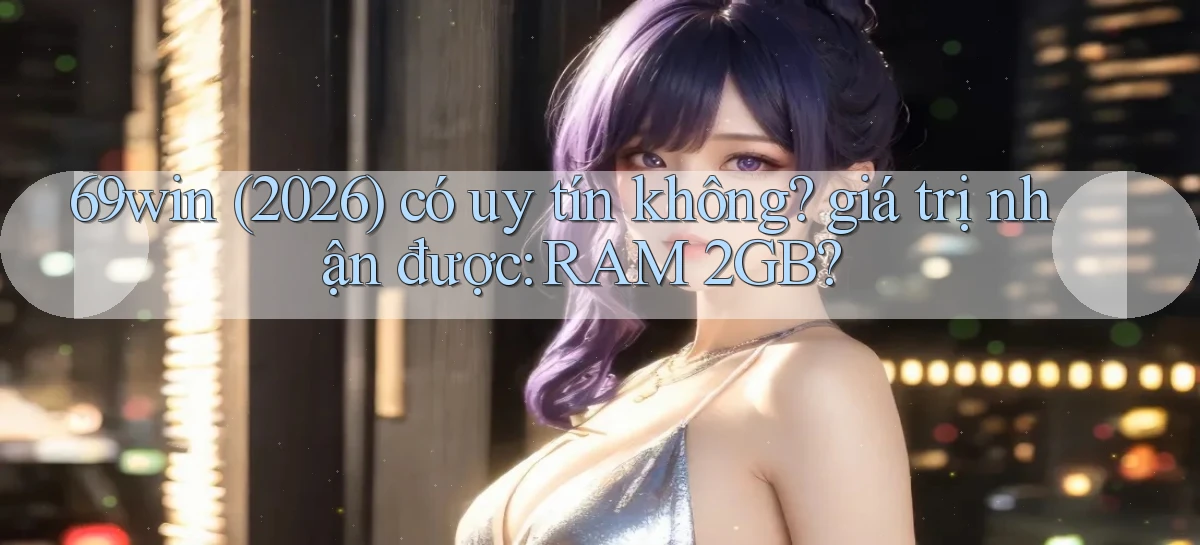 69win (2026) có uy tín không giá trị nhận được RAM 2GB