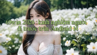69win 2026 kinh nghiệm người đi trước trên Android 14
