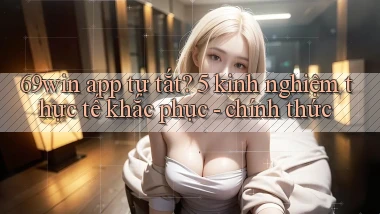 69win app tự tắt 5 kinh nghiệm thực tế khắc phục   chính thức