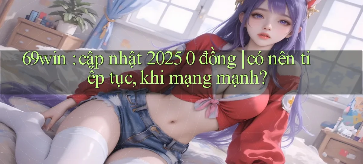 69win cập nhật 2025 0 đồng có nên tiếp tục, khi mạng mạnh