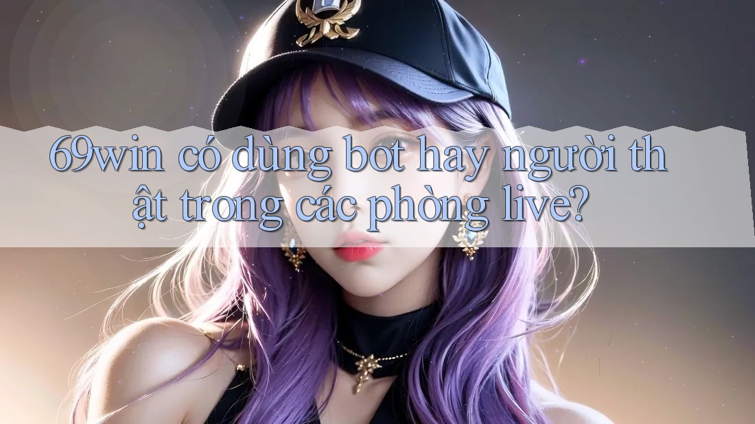 69win có dùng bot hay người thật trong các phòng live?