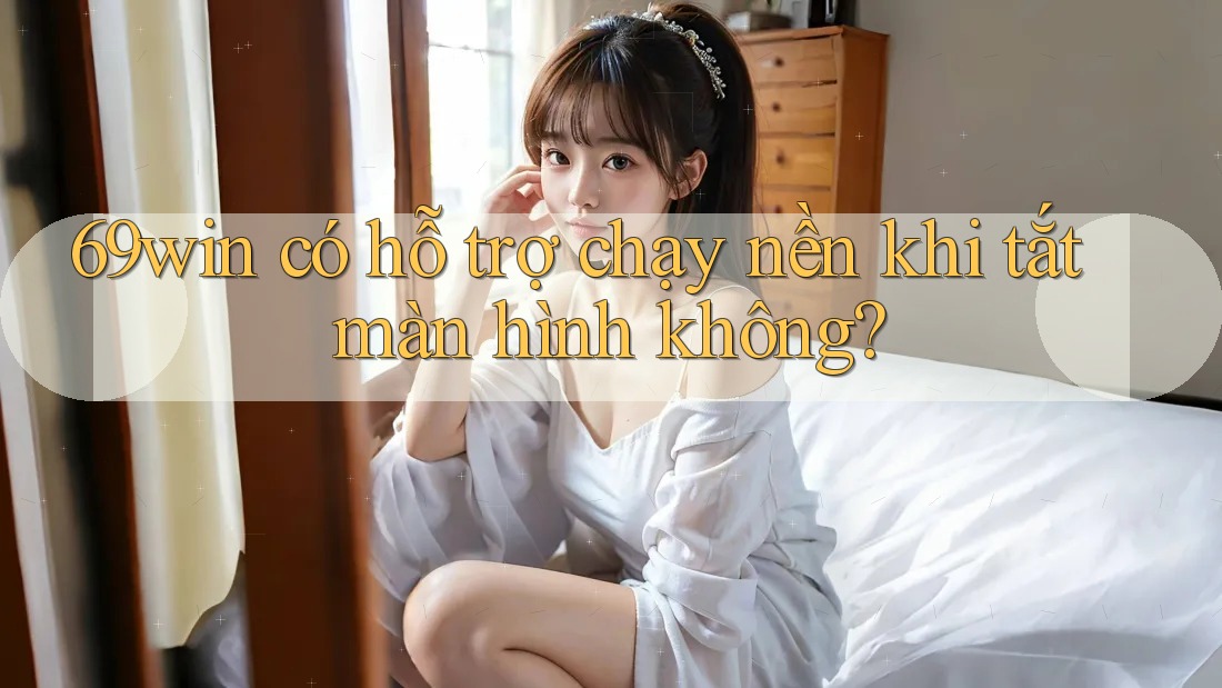 69win có hỗ trợ chạy nền khi tắt màn hình không?