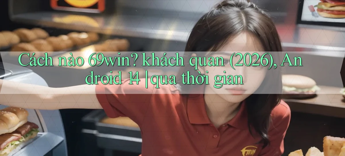 Cách nào 69win khách quan (2026), Android 14 qua thời gian