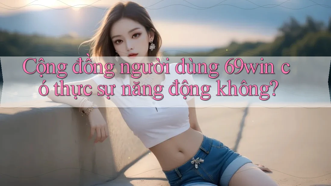 Cộng đồng người dùng 69win có thực sự năng động không?
