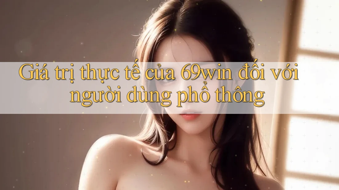 Giá trị thực tế của 69win đối với người dùng phổ thông Giá trị thực tế của 69win đối với người dùng phổ thông