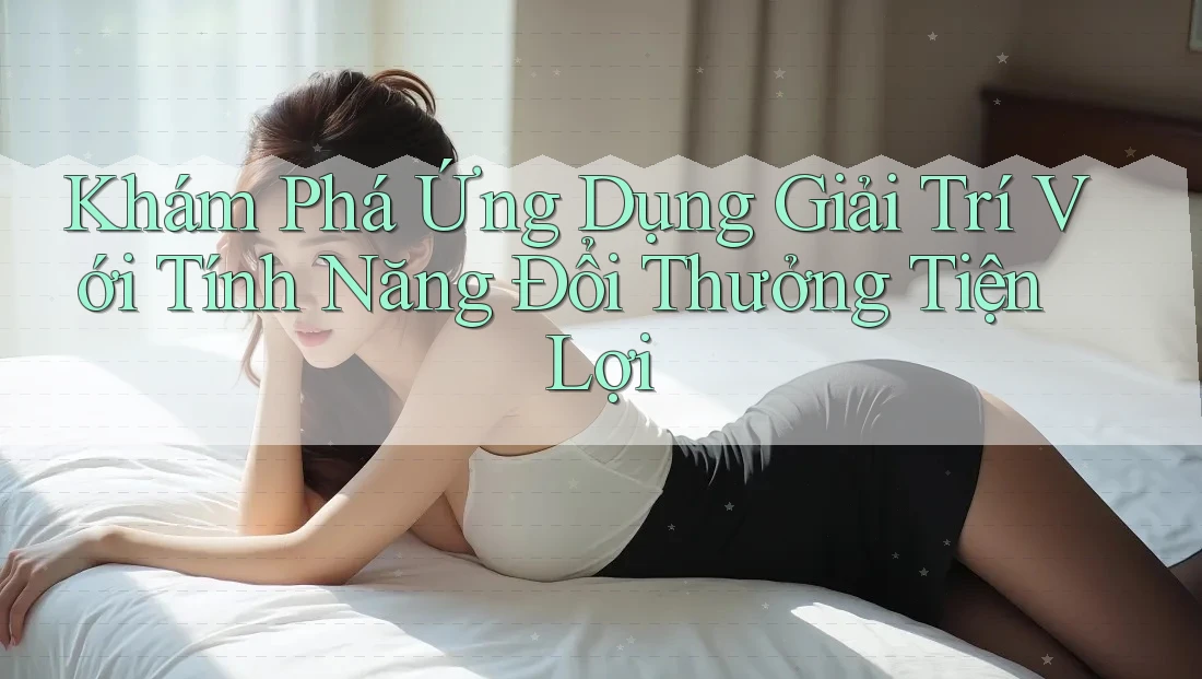 Khám Phá Ứng Dụng Giải Trí Với Tính Năng Đổi Thưởng Tiện Lợi