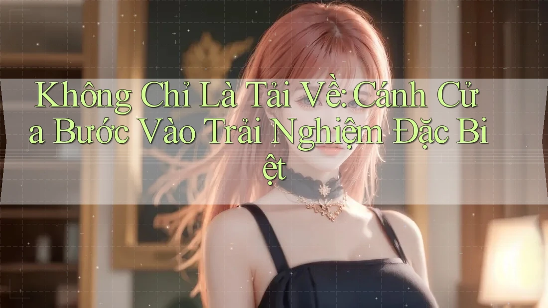 Không Chỉ Là Tải Về: Cánh Cửa Bước Vào Trải Nghiệm Đặc Biệt Không Chỉ Là Tải Về: Cánh Cửa Bước Vào Trải Nghiệm Đặc Biệt