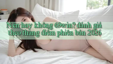 Nên hay không 69win đánh giá theo thang điểm phiên bản 2026