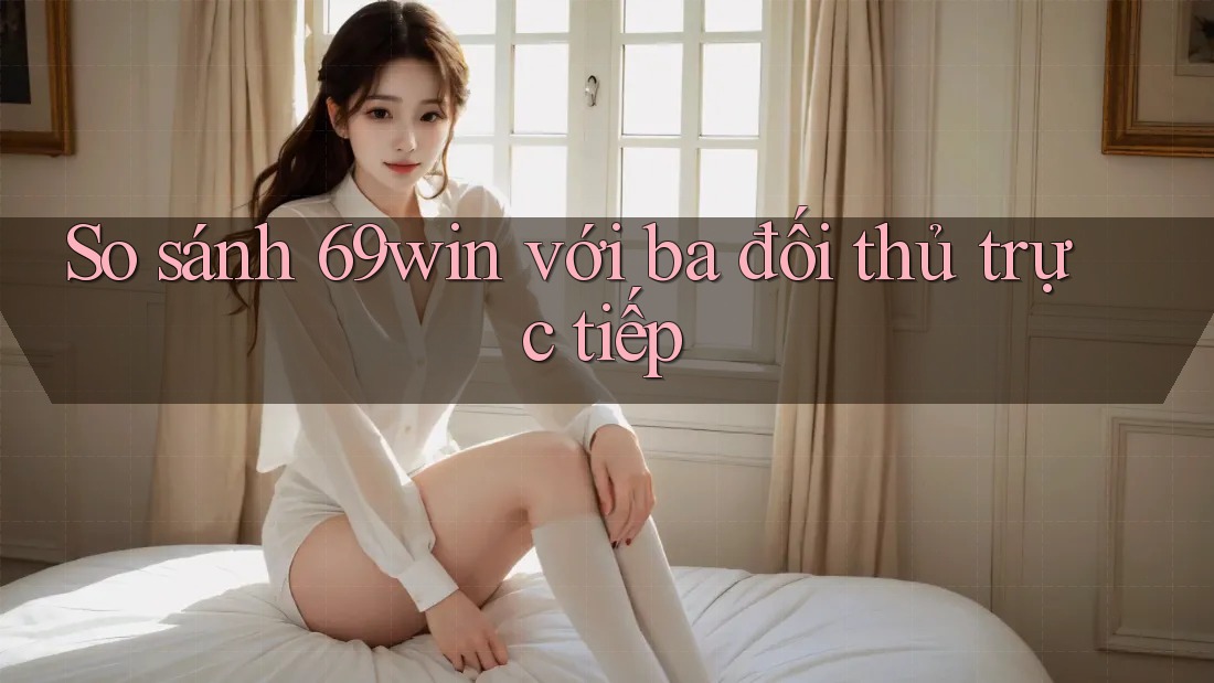 So sánh 69win với ba đối thủ trực tiếp