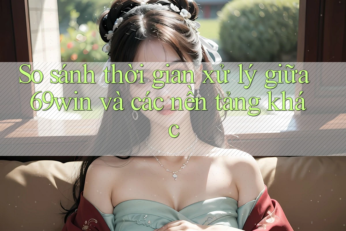 So sánh thời gian xử lý giữa 69win và các nền tảng khác
