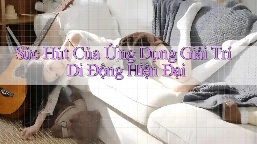 Sức Hút Của Ứng Dụng Giải Trí Di Động Hiện Đại Sức Hút Của Ứng Dụng Giải Trí Di Động Hiện Đại