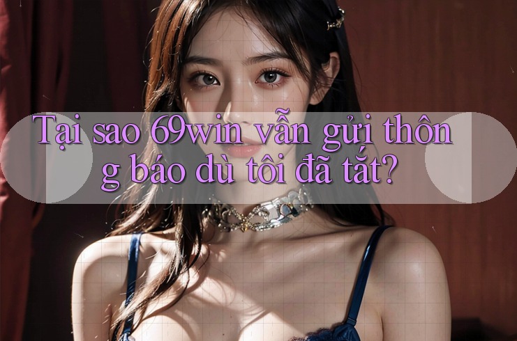 Tại sao 69win vẫn gửi thông báo dù tôi đã tắt?