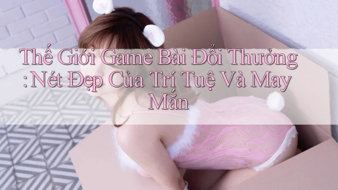 Thế Giới Game Bài Đổi Thưởng: Nét Đẹp Của Trí Tuệ Và May Mắn Thế Giới Game Bài Đổi Thưởng: Nét Đẹp Của Trí Tuệ Và May Mắn