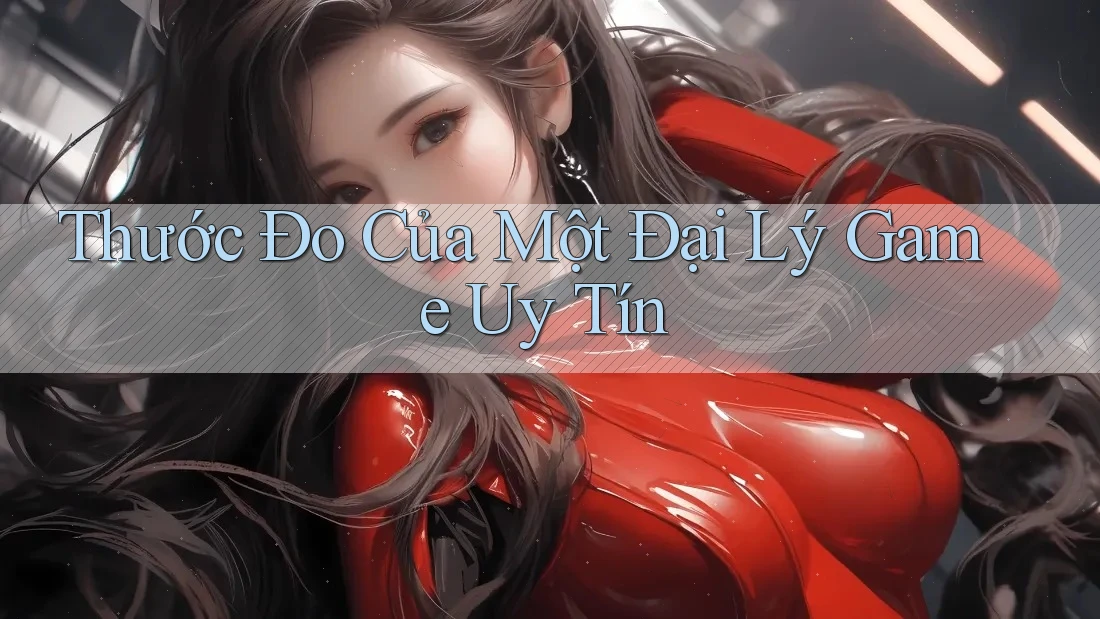 Thước Đo Của Một Đại Lý Game Uy Tín Thước Đo Của Một Đại Lý Game Uy Tín
