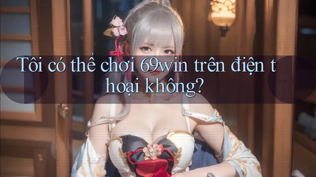 Tôi có thể chơi 69win trên điện thoại không?