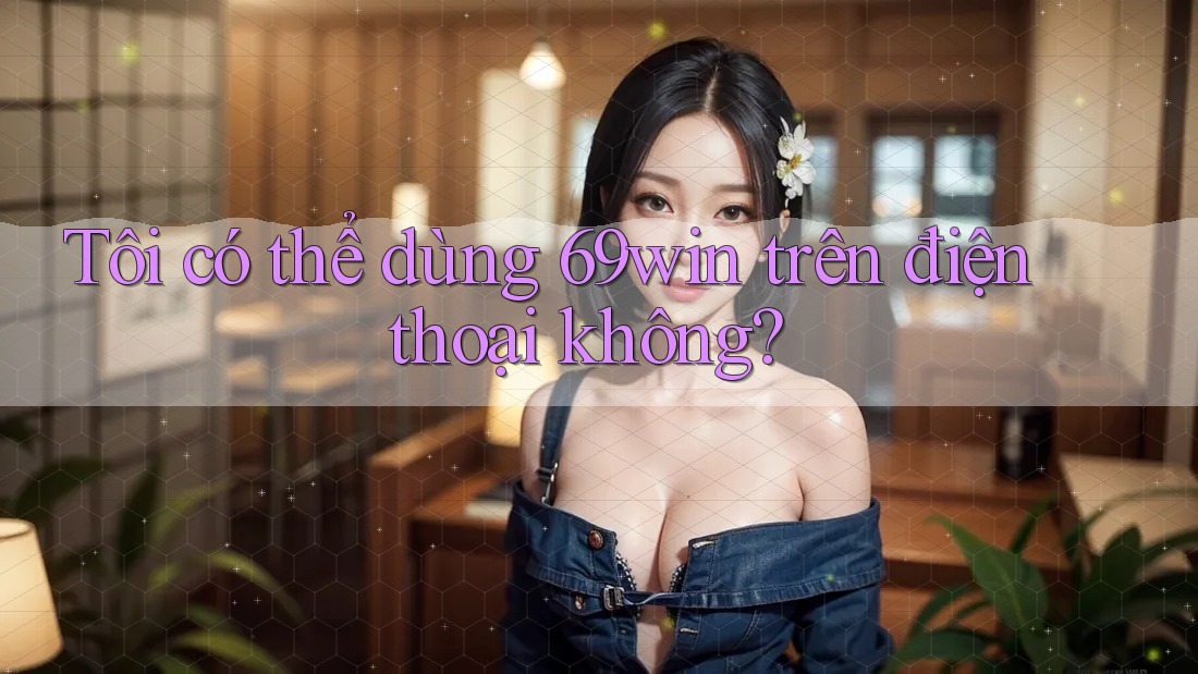 Tôi có thể dùng 69win trên điện thoại không? Tôi có thể dùng 69win trên điện thoại không?