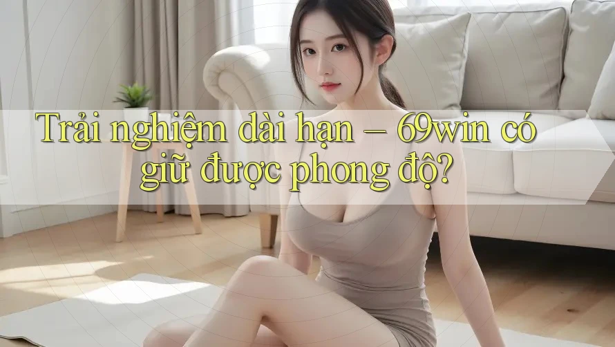 Trải nghiệm dài hạn – 69win có giữ được phong độ? Trải nghiệm dài hạn – 69win có giữ được phong độ?