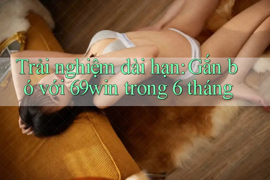 Trải nghiệm dài hạn: Gắn bó với 69win trong 6 tháng