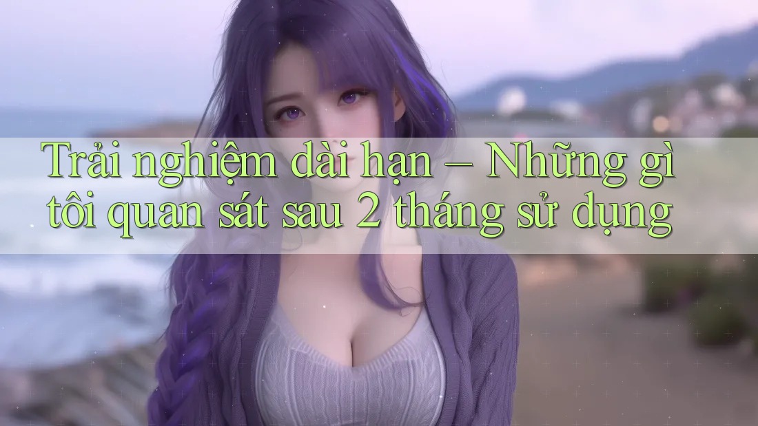 Trải nghiệm dài hạn – Những gì tôi quan sát sau 2 tháng sử dụng