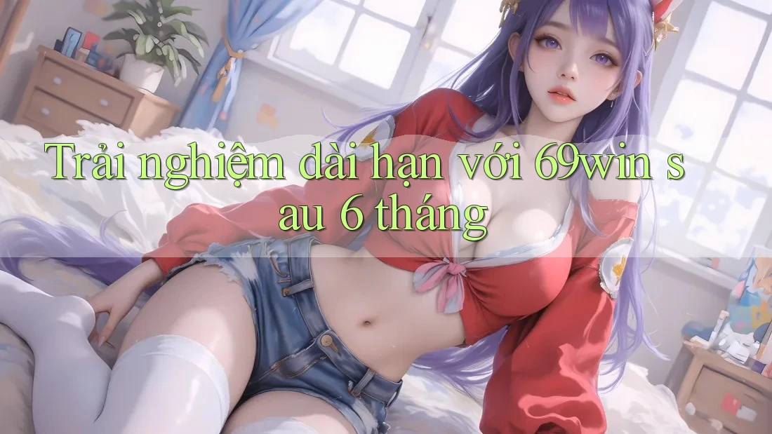 Trải nghiệm dài hạn với 69win sau 6 tháng Trải nghiệm dài hạn với 69win sau 6 tháng