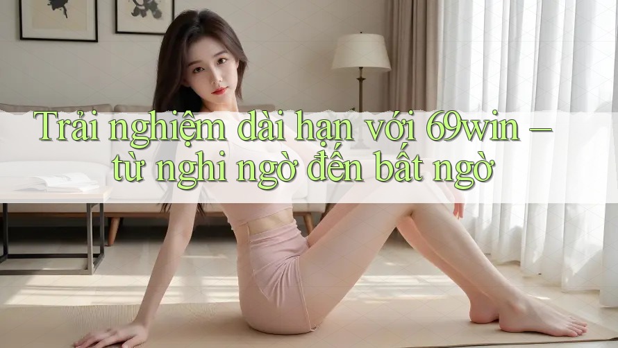 Trải nghiệm dài hạn với 69win – từ nghi ngờ đến bất ngờ