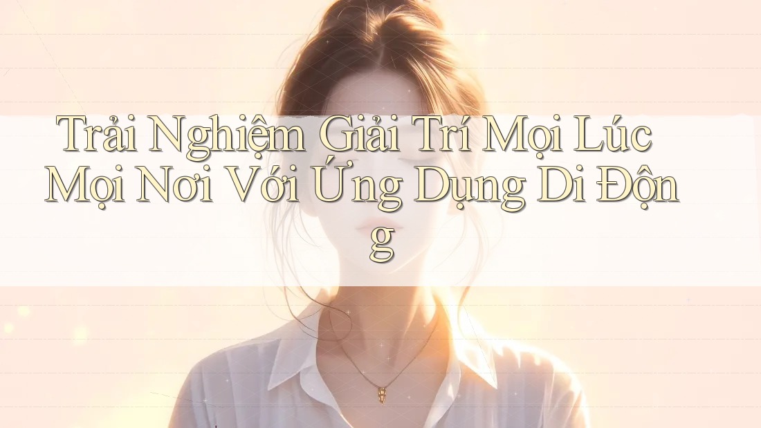 Trải Nghiệm Giải Trí Mọi Lúc Mọi Nơi Với Ứng Dụng Di Động Trải Nghiệm Giải Trí Mọi Lúc Mọi Nơi Với Ứng Dụng Di Động