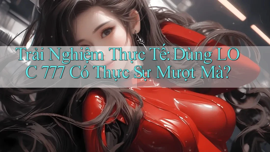Trải Nghiệm Thực Tế: Dùng LOC 777 Có Thực Sự Mượt Mà? Trải Nghiệm Thực Tế: Dùng LOC 777 Có Thực Sự Mượt Mà?