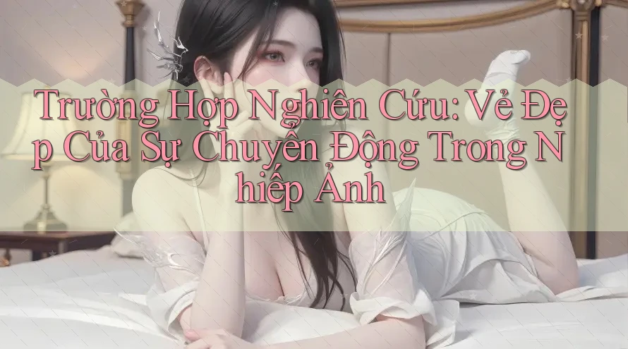 Trường Hợp Nghiên Cứu: Vẻ Đẹp Của Sự Chuyển Động Trong Nhiếp Ảnh Trường Hợp Nghiên Cứu: Vẻ Đẹp Của Sự Chuyển Động Trong Nhiếp Ảnh