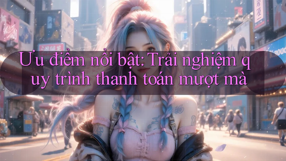 Ưu điểm nổi bật – Trải nghiệm quy trình thanh toán mượt mà