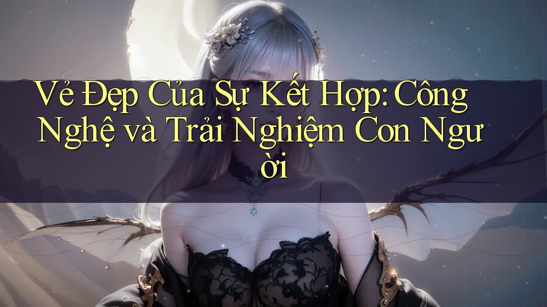 Vẻ Đẹp Của Sự Kết Hợp: Công Nghệ và Trải Nghiệm Con Người Vẻ Đẹp Của Sự Kết Hợp: Công Nghệ và Trải Nghiệm Con Người