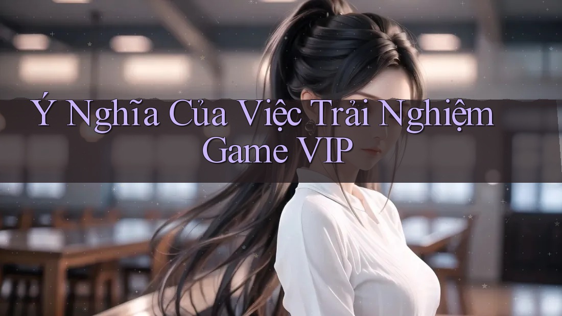 Ý Nghĩa Của Việc Trải Nghiệm Game VIP Ý Nghĩa Của Việc Trải Nghiệm Game VIP